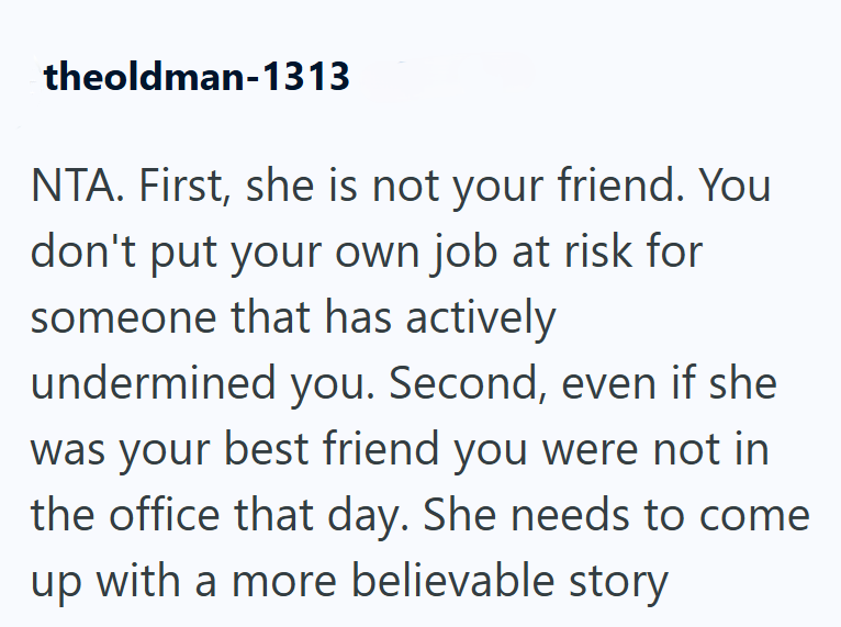 theoldman-1313 NTA. First, she is not your friend. You don't put your own job at risk for someone that has actively undermined you. Second, even if she was your best friend you were not in the office that day. She needs to come up with a more believable story