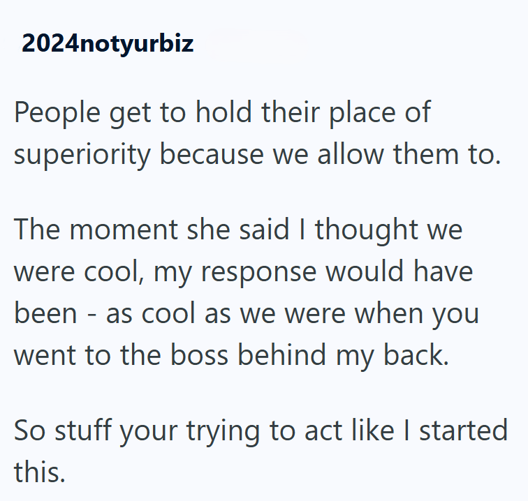 2024notyurbiz People get to hold their place of superiority because we allow them to. The moment she said I thought we were cool, my response would have been as cool as we were when you - went to the boss behind my back. So stuff your trying to act like I started this.
