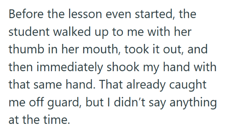 Before the lesson even started, the student walked up to me with her thumb in her mouth, took it out, and then immediately shook my hand with that same hand. That already caught me off guard, but I didn't say anything at the time.