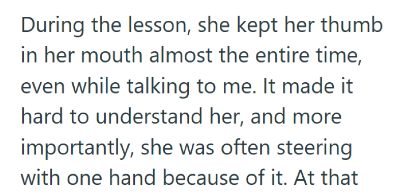 During the lesson, she kept her thumb in her mouth almost the entire time, even while talking to me. It made it hard to understand her, and more importantly, she was often steering with one hand because of it. At that