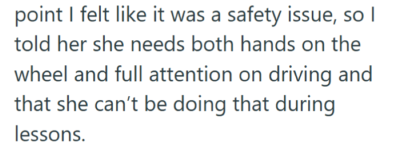 point I felt like it was a safety issue, so I told her she needs both hands on the wheel and full attention on driving and that she can't be doing that during lessons.