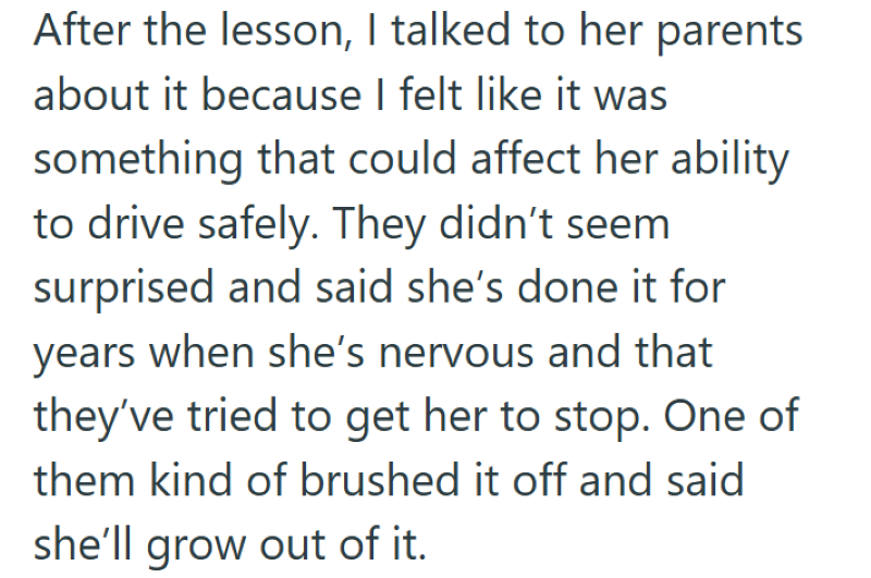 After the lesson, I talked to her parents about it because I felt like it was something that could affect her ability to drive safely. They didn't seem surprised and said she's done it for years when she's nervous and that they've tried to get her to stop. One of them kind of brushed it off and said she'll grow out of it.