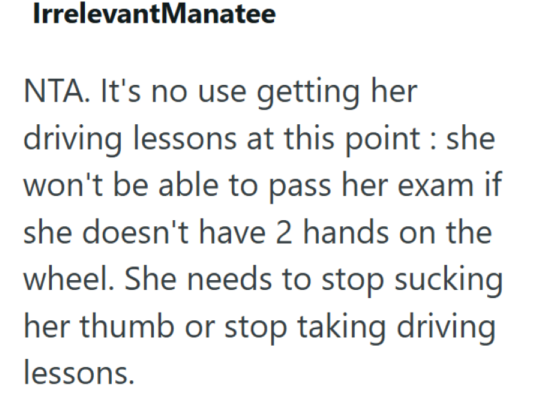IrrelevantManatee NTA. It's no use getting her driving lessons at this point: she won't be able to pass her exam if she doesn't have 2 hands on the wheel. She needs to stop sucking her thumb or stop taking driving lessons.