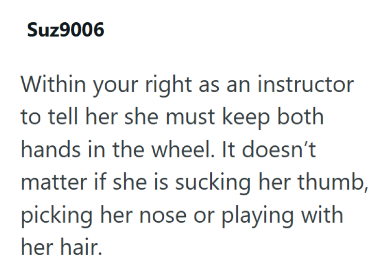Suz9006 Within your right as an instructor to tell her she must keep both hands in the wheel. It doesn't matter if she is sucking her thumb, picking her nose or playing with her hair.