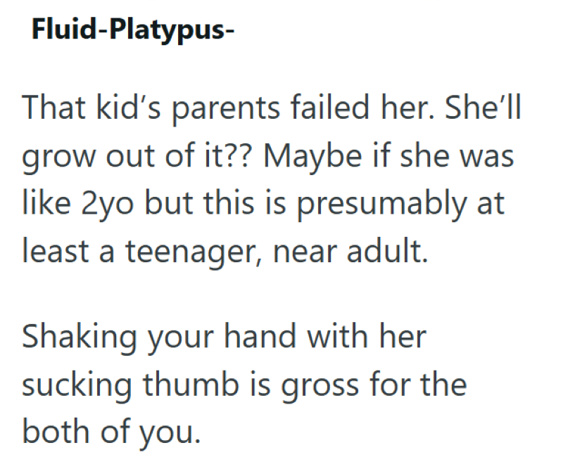 Fluid-Platypus- That kid's parents failed her. She'll grow out of it?? Maybe if she was like 2yo but this is presumably at least a teenager, near adult. Shaking your hand with her sucking thumb is gross for the both of you.