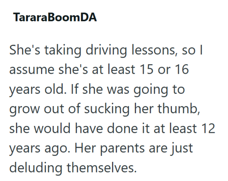 TararaBoomDA She's taking driving lessons, so I assume she's at least 15 or 16 years old. If she was going to grow out of sucking her thumb, she would have done it at least 12 years ago. Her parents are just deluding themselves.