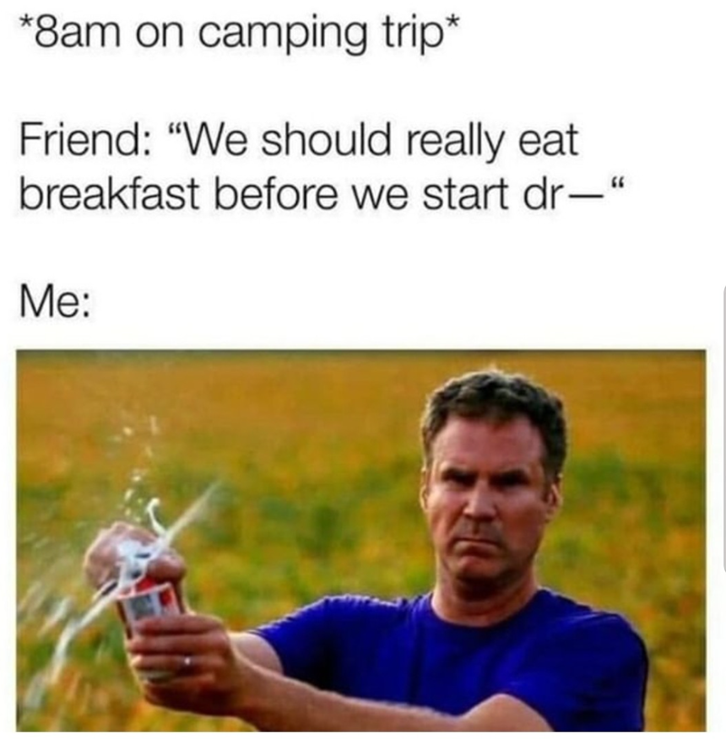 *8am on camping trip* Friend: "We should really eat breakfast before we start dr-" Me: