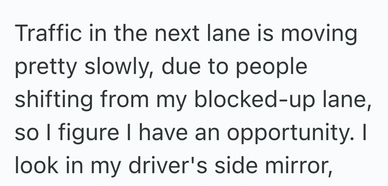 Traffic in the next lane is moving pretty slowly, due to people shifting from my blocked-up lane, so I figure I have an opportunity. I look in my driver's side mirror,