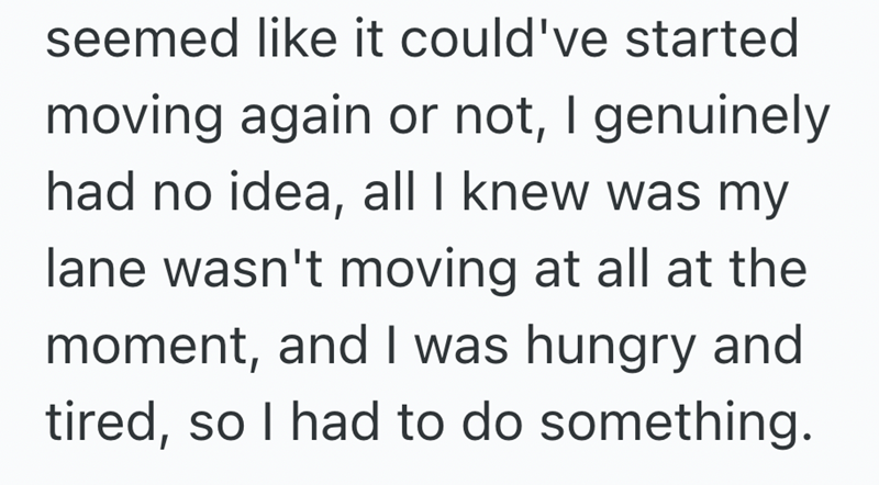 seemed like it could've started moving again or not, I genuinely had no idea, all I knew was my lane wasn't moving at all at the moment, and I was hungry and tired, so I had to do something.