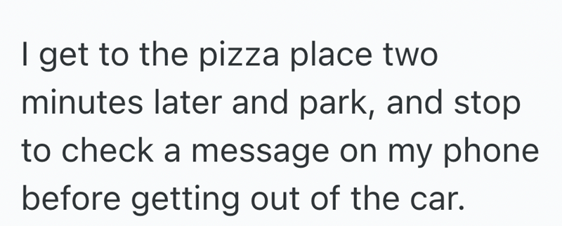 I get to the pizza place two minutes later and park, and stop to check a message on my phone before getting out of the car.