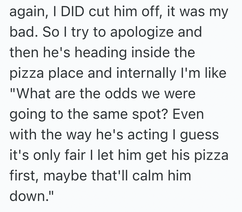 again, I DID cut him off, it was my bad. So I try to apologize and then he's heading inside the pizza place and internally I'm like "What are the odds we were going to the same spot? Even with the way he's acting I guess it's only fair I let him get his pizza first, maybe that'll calm him down."