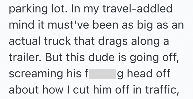 parking lot. In my travel-addled mind it must've been as big as an actual truck that drags along a trailer. But this dude is going off, g head off screaming his f about how I cut him off in traffic,