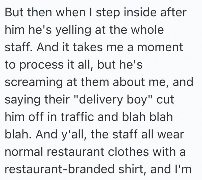 But then when I step inside after him he's yelling at the whole staff. And it takes me a moment to process it all, but he's screaming at them about me, and saying their "delivery boy" cut him off in traffic and blah blah blah. And y'all, the staff all wear normal restaurant clothes with a restaurant-branded shirt, and I'm