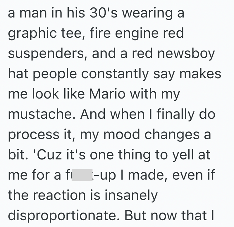 a man in his 30's wearing a graphic tee, fire engine red suspenders, and a red newsboy hat people constantly say makes me look like Mario with my mustache. And when I finally do process it, my mood changes a bit. 'Cuz it's one thing to yell at me for a f -up I made, even if the reaction is insanely disproportionate. But now that I