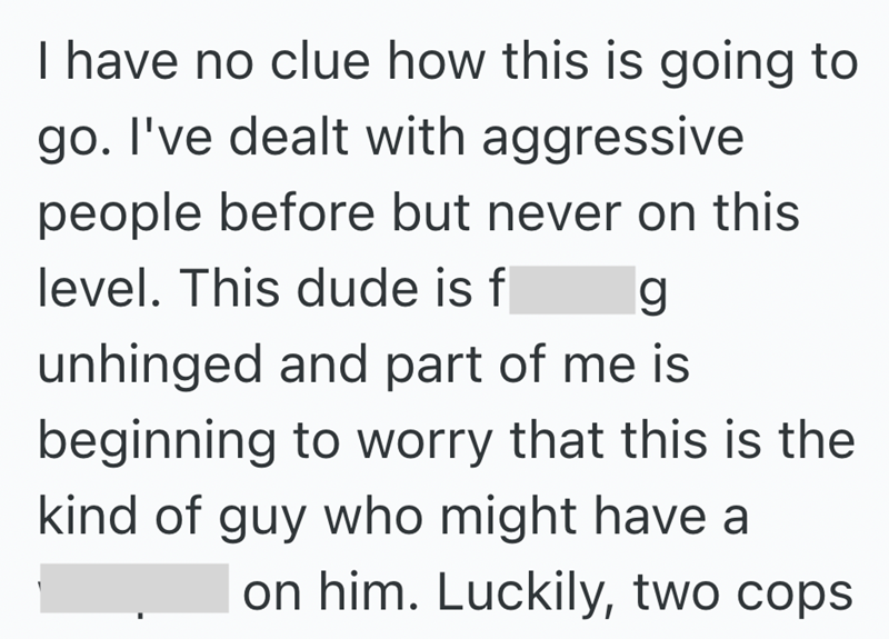 I have no clue how this is going to go. I've dealt with aggressive people before but never on this level. This dude is f g unhinged and part of me is beginning to worry that this is the kind of guy who might have a on him. Luckily, two cops