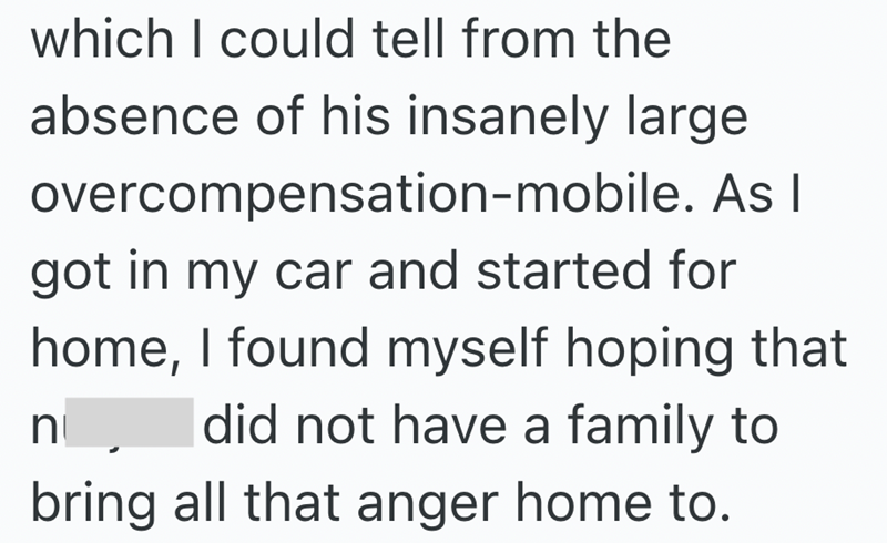 which I could tell from the absence of his insanely large overcompensation-mobile. As I got in my car and started for home, I found myself hoping that did not have a family to n bring all that anger home to.