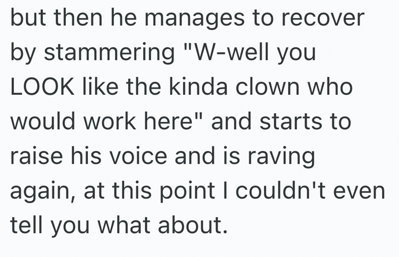 but then he manages to recover by stammering "W-well you LOOK like the kinda clown who would work here" and starts to raise his voice and is raving again, at this point I couldn't even tell you what about.