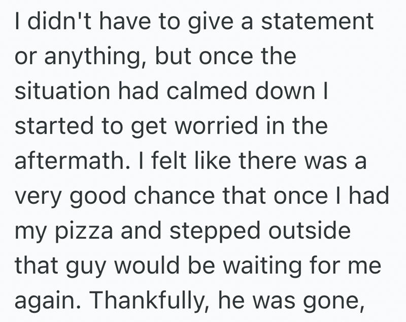 I didn't have to give a statement or anything, but once the situation had calmed down I started to get worried in the aftermath. I felt like there was a very good chance that once I had my pizza and stepped outside that guy would be waiting for me again. Thankfully, he was gone,