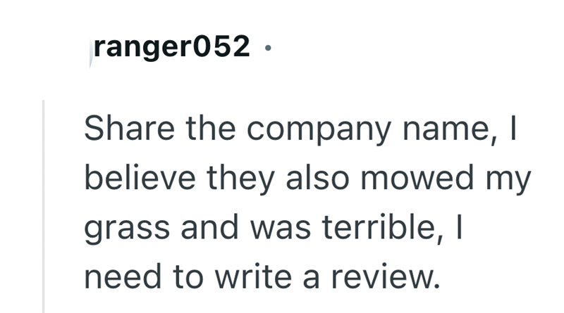 ranger052. Share the company name, I believe they also mowed my grass and was terrible, I need to write a review.