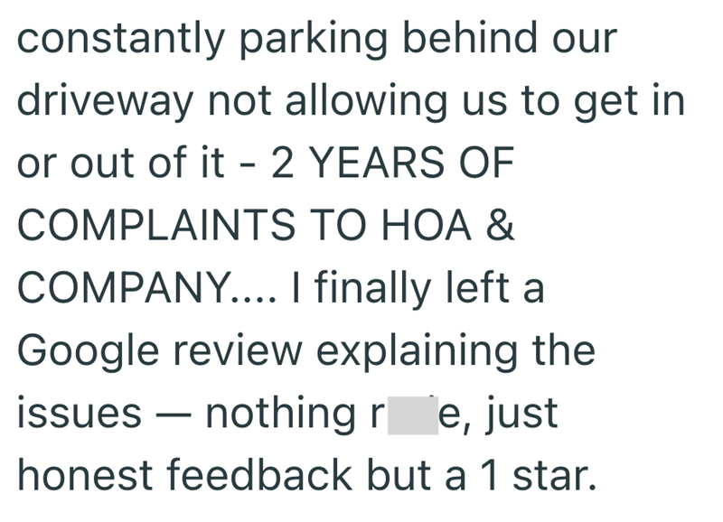 constantly parking behind our driveway not allowing us to get in or out of it - 2 YEARS OF COMPLAINTS TO HOA & COMPANY.... I finally left a Google review explaining the issues - nothing re, just honest feedback but a 1 star.