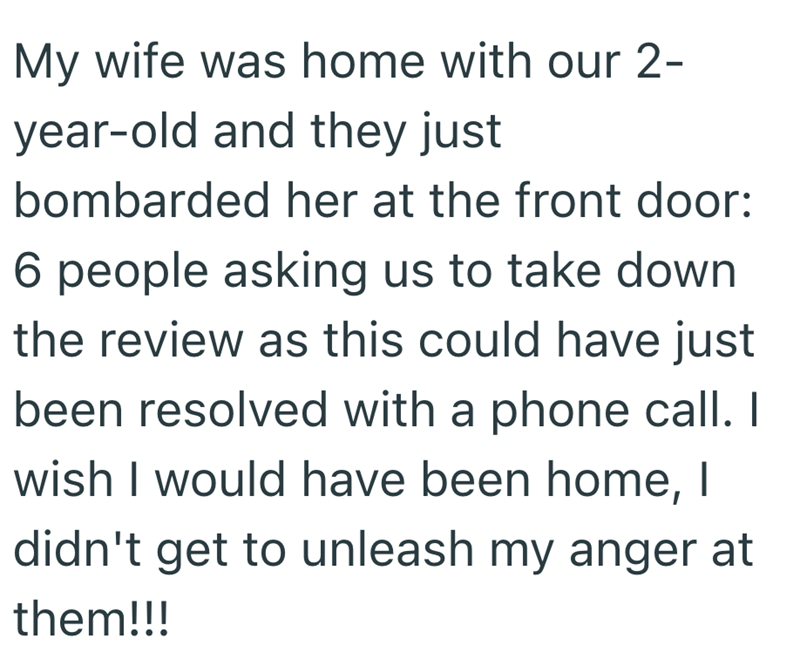 My wife was home with our 2- year-old and they just bombarded her at the front door: 6 people asking us to take down the review as this could have just been resolved with a phone call. I wish I would have been home, I didn't get to unleash my anger at them!!!