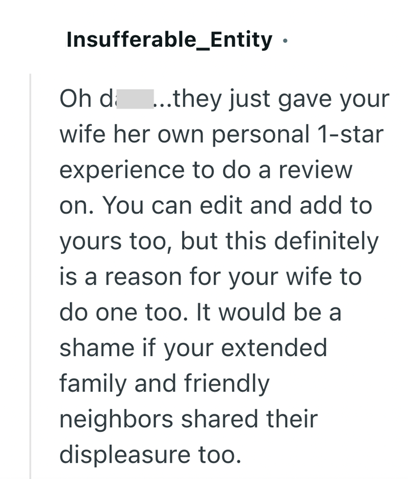 Insufferable_Entity. Oh da ...they just gave your wife her own personal 1-star experience to do a review on. You can edit and add to yours too, but this definitely is a reason for your wife to do one too. It would be a shame if your extended family and friendly neighbors shared their displeasure too.