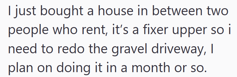 I just bought a house in between two people who rent, it's a fixer upper so i need to redo the gravel driveway, I plan on doing it in a month or so.