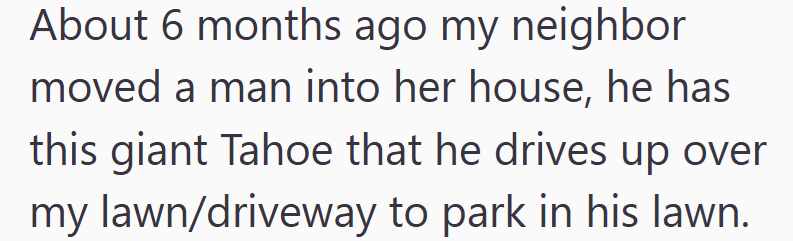 About 6 months ago my neighbor moved a man into her house, he has this giant Tahoe that he drives up over my lawn/driveway to park in his lawn.