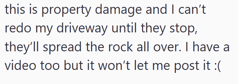 this is property damage and I can't redo my driveway until they stop, they'll spread the rock all over. I have a video too but it won't let me post it :(