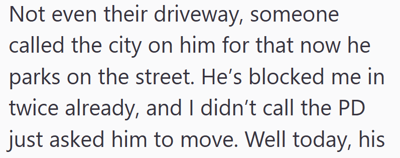 Not even their driveway, someone called the city on him for that now he parks on the street. He's blocked me in twice already, and I didn't call the PD just asked him to move. Well today, his
