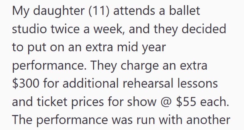 My daughter (11) attends a ballet studio twice a week, and they decided to put on an extra mid year performance. They charge an extra $300 for additional rehearsal lessons and ticket prices for show @ $55 each. The performance was run with another