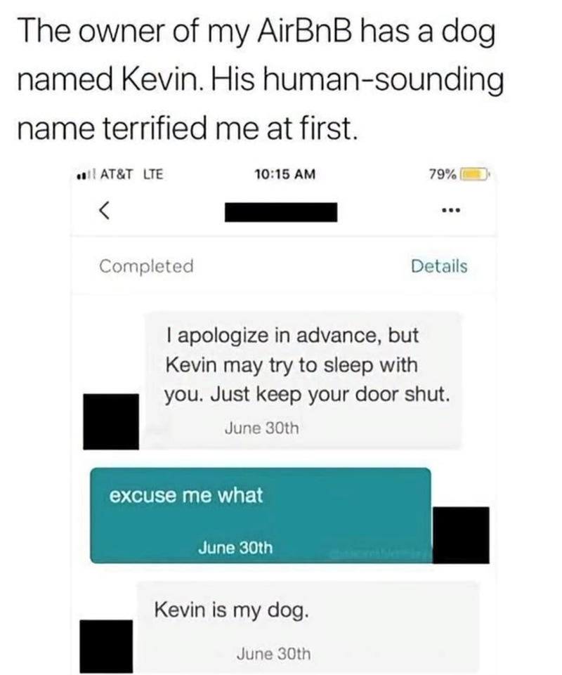 The owner of my AirBnB has a dog named Kevin. His human-sounding name terrified me at first. AT&T LTE 10:15 AM 79% < Completed Details I apologize in advance, but Kevin may try to sleep with you. Just keep your door shut. June 30th excuse me what June 30th Kevin is my dog. June 30th