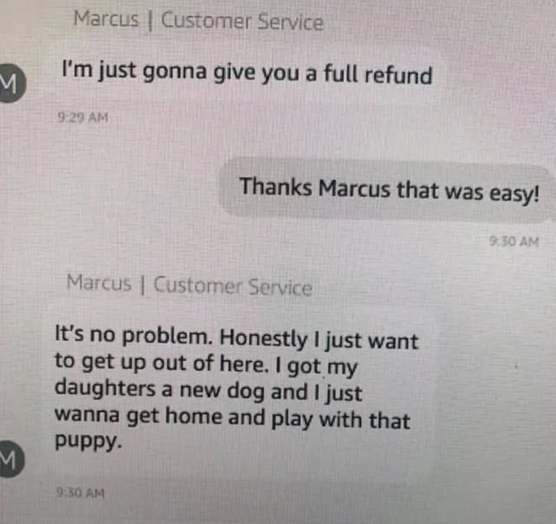 Marcus Customer Service I'm just gonna give you a full refund M 9:29 AM Thanks Marcus that was easy! M Marcus | Customer Service It's no problem. Honestly I just want to get up out of here. I got my daughters a new dog and I just wanna get home and play with that puppy. 9:30 AM 9:30 AM