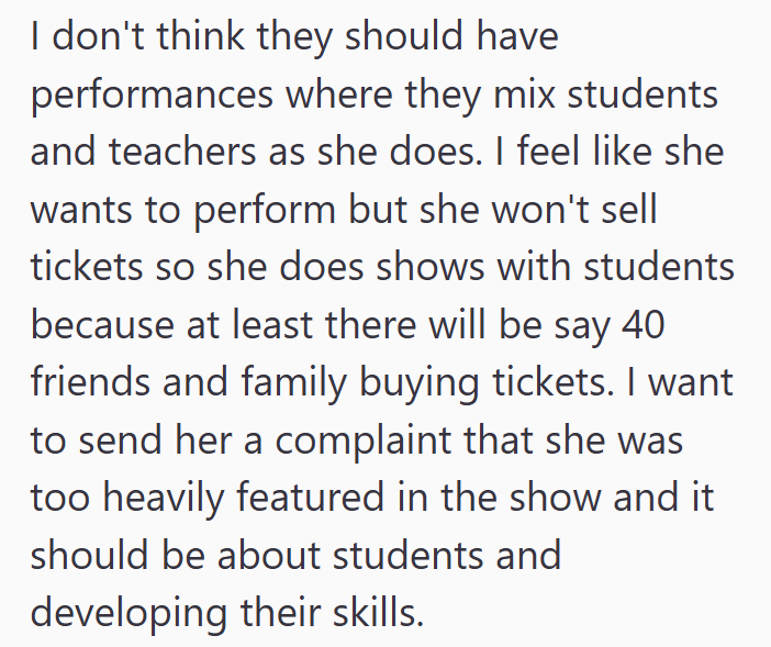 I don't think they should have performances where they mix students and teachers as she does. I feel like she wants to perform but she won't sell tickets so she does shows with students because at least there will be say 40 friends and family buying tickets. I want to send her a complaint that she was too heavily featured in the show and it should be about students and developing their skills.