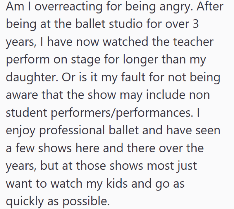 Am I overreacting for being angry. After being at the ballet studio for over 3 years, I have now watched the teacher perform on stage for longer than my daughter. Or is it my fault for not being aware that the show may include non student performers/performances. I enjoy professional ballet and have seen a few shows here and there over the years, but at those shows most just want to watch my kids and go as quickly as possible.