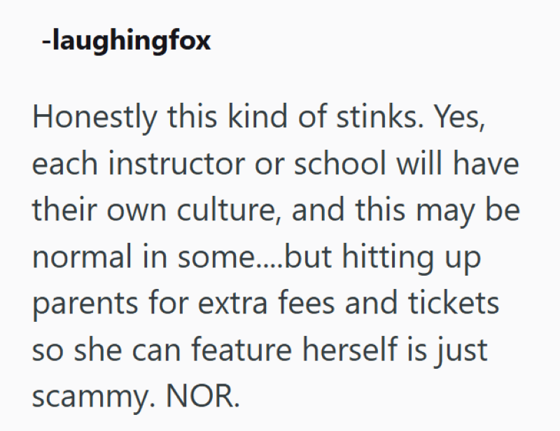 -laughingfox Honestly this kind of stinks. Yes, each instructor or school will have their own culture, and this may be normal in some....but hitting up parents for extra fees and tickets so she can feature herself is just scammy. NOR.
