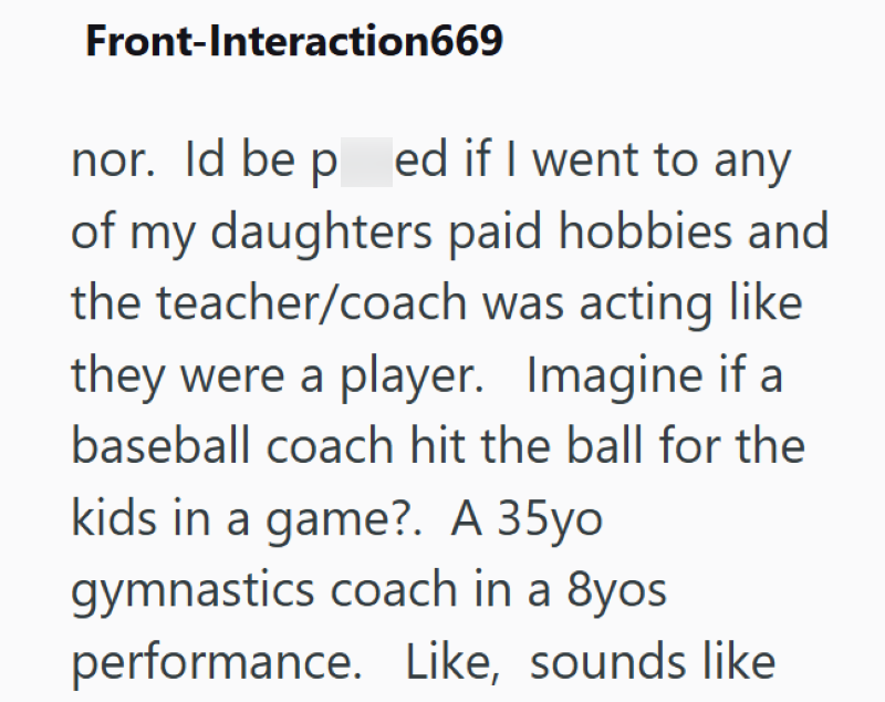 Front-Interaction669 nor. Id be p ed if I went to any of my daughters paid hobbies and the teacher/coach was acting like they were a player. Imagine if a baseball coach hit the ball for the kids in a game?. A 35yo gymnastics coach in a 8yos performance. Like, sounds like