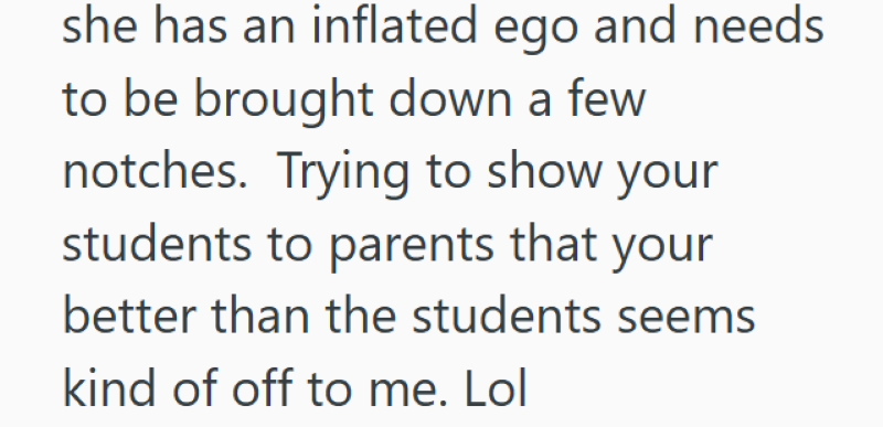 she has an inflated ego and needs to be brought down a few notches. Trying to show your students to parents that your better than the students seems kind of off to me. Lol