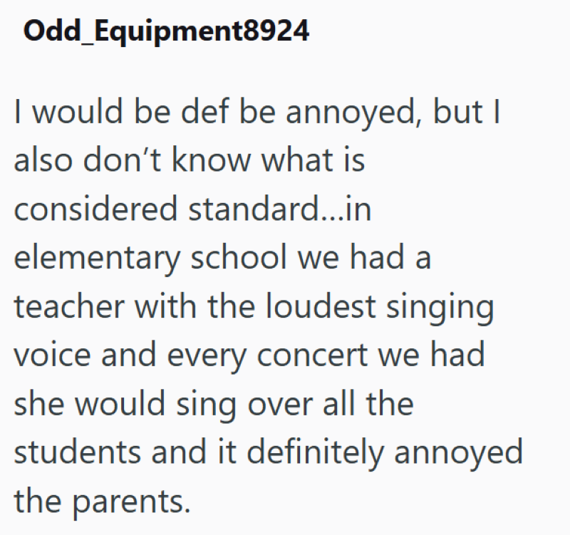 Odd Equipment8924 I would be def be annoyed, but I also don't know what is considered standard...in elementary school we had a teacher with the loudest singing voice and every concert we had she would sing over all the students and it definitely annoyed the parents.