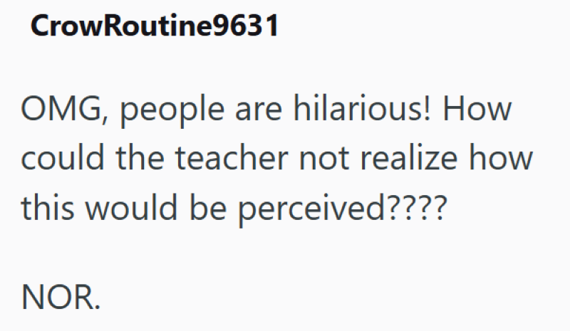 CrowRoutine9631 OMG, people are hilarious! How could the teacher not realize how this would be perceived???? NOR.