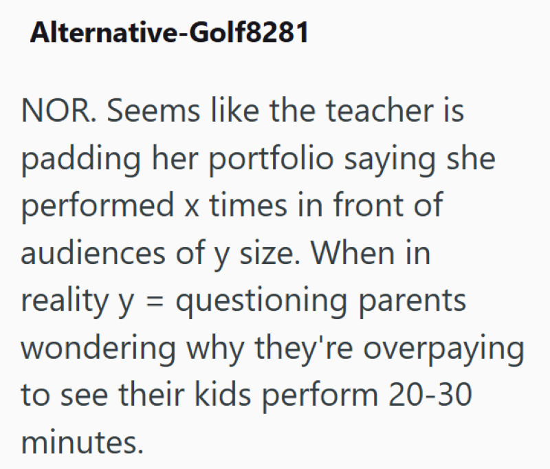 Alternative-Golf8281 NOR. Seems like the teacher is padding her portfolio saying she performed x times in front of audiences of y size. When in reality y = questioning parents wondering why they're overpaying to see their kids perform 20-30 minutes.