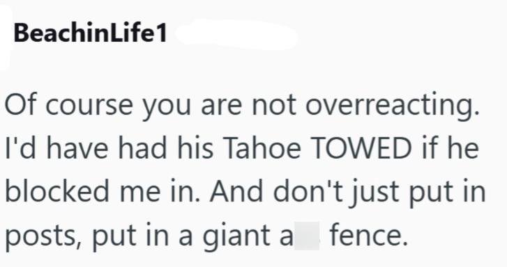 BeachinLife1 Of course you are not overreacting. I'd have had his Tahoe TOWED if he blocked me in. And don't just put in posts, put in a giant a fence.