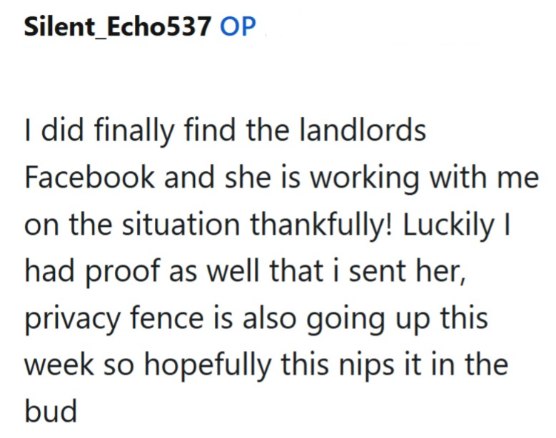 Silent Echo537 OP I did finally find the landlords Facebook and she is working with me on the situation thankfully! Luckily I had proof as well that i sent her, privacy fence is also going up this week so hopefully this nips it in the bud