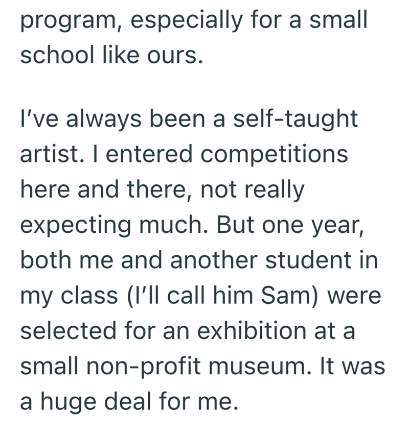 program, especially for a small school like ours. I've always been a self-taught artist. I entered competitions here and there, not really expecting much. But one year, both me and another student in my class (I'll call him Sam) were selected for an exhibition at a small non-profit museum. It was a huge deal for me.