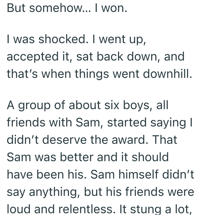 But somehow... I won. I was shocked. I went up, accepted it, sat back down, and that's when things went downhill. A group of about six boys, all friends with Sam, started saying I didn't deserve the award. That Sam was better and it should have been his. Sam himself didn't say anything, but his friends were loud and relentless. It stung a lot,