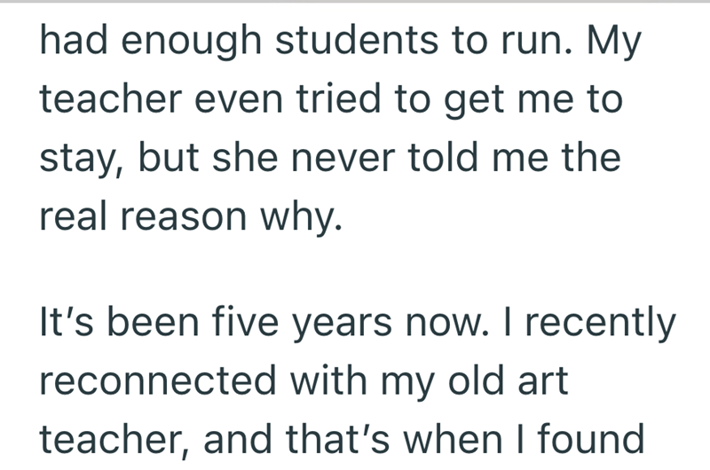 had enough students to run. My teacher even tried to get me to stay, but she never told me the real reason why. It's been five years now. I recently reconnected with my old art teacher, and that's when I found