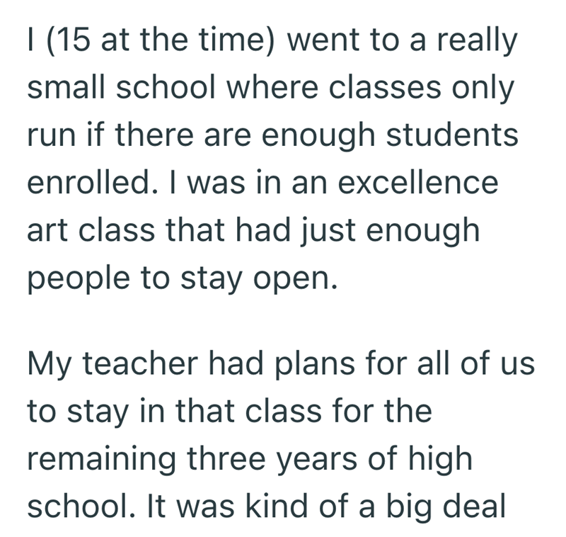 I (15 at the time) went to a really small school where classes only run if there are enough students enrolled. I was in an excellence art class that had just enough people to stay open. My teacher had plans for all of us to stay in that class for the remaining three years of high school. It was kind of a big deal
