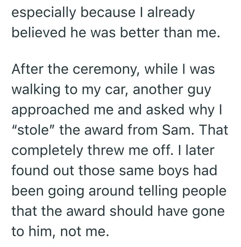 especially because I already believed he was better than me. After the ceremony, while I was walking to my car, another guy approached me and asked why I "stole" the award from Sam. That completely threw me off. I later found out those same boys had been going around telling people that the award should have gone to him, not me.