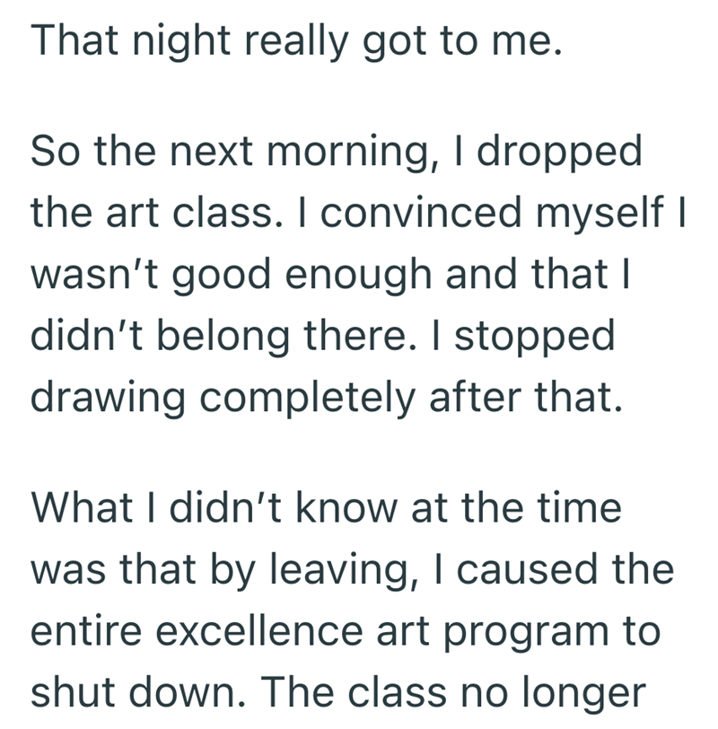 That night really got to me. So the next morning, I dropped the art class. I convinced myself I wasn't good enough and that I didn't belong there. I stopped drawing completely after that. What I didn't know at the time was that by leaving, I caused the entire excellence art program to shut down. The class no longer