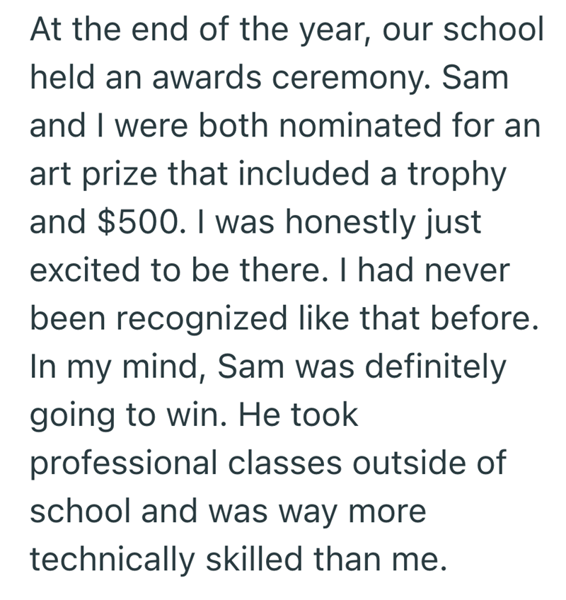 At the end of the year, our school held an awards ceremony. Sam and I were both nominated for an art prize that included a trophy and $500. I was honestly just excited to be there. I had never been recognized like that before. In my mind, Sam was definitely going to win. He took professional classes outside of school and was way more technically skilled than me.
